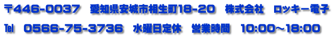 〒446-0037　愛知県安城市相生町18-20　株式会社　ロッキー電子  ℡　０５６６-７５-３７３６　水曜日定休　営業時間　10:00～18:00